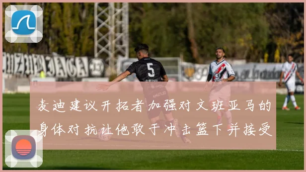 麦迪建议开拓者加强对文班亚马的身体对抗让他敢于冲击篮下并接受挑战
